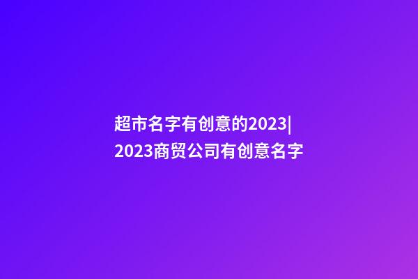 超市名字有创意的2023|2023商贸公司有创意名字-第1张-公司起名-玄机派